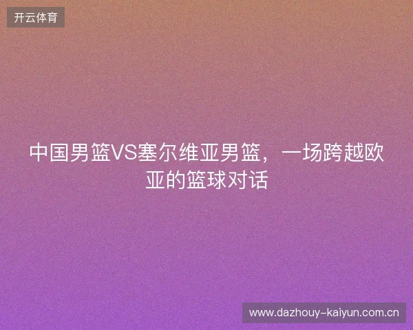中国男篮VS塞尔维亚男篮，一场跨越欧亚的篮球对话