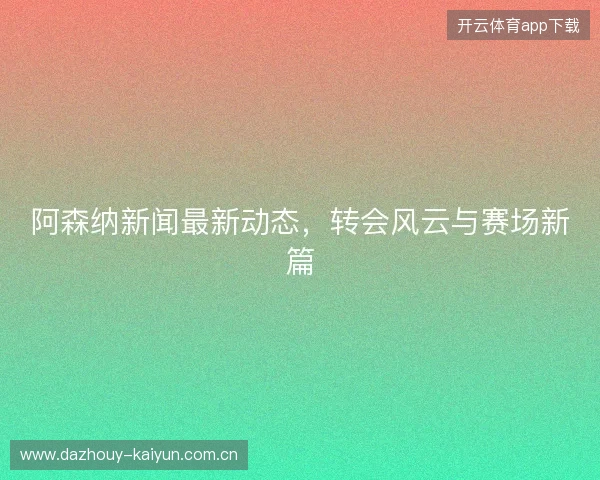 阿森纳新闻最新动态，转会风云与赛场新篇